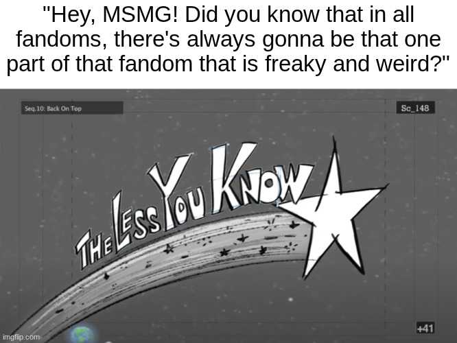 Braindead meme I wanted to post | "Hey, MSMG! Did you know that in all fandoms, there's always gonna be that one part of that fandom that is freaky and weird?" | image tagged in the less you know,images,braindead | made w/ Imgflip meme maker