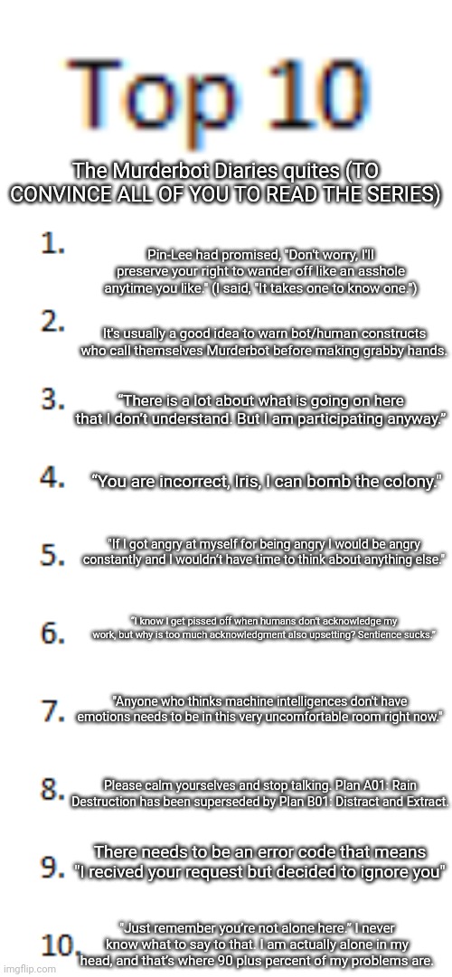 If you want context and don't mind spoilers, ask..AND READ THE SERIES | The Murderbot Diaries quites (TO CONVINCE ALL OF YOU TO READ THE SERIES); Pin-Lee had promised, "Don't worry, I'll preserve your right to wander off like an asshole anytime you like." (I said, "It takes one to know one."); It's usually a good idea to warn bot/human constructs who call themselves Murderbot before making grabby hands. “There is a lot about what is going on here that I don’t understand. But I am participating anyway.”; “You are incorrect, Iris, I can bomb the colony."; "If I got angry at myself for being angry I would be angry constantly and I wouldn’t have time to think about anything else."; “I know I get pissed off when humans don’t acknowledge my work, but why is too much acknowledgment also upsetting? Sentience sucks.”; "Anyone who thinks machine intelligences don't have emotions needs to be in this very uncomfortable room right now."; Please calm yourselves and stop talking. Plan A01: Rain Destruction has been superseded by Plan B01: Distract and Extract. There needs to be an error code that means "I recived your request but decided to ignore you"; "Just remember you’re not alone here.” I never know what to say to that. I am actually alone in my head, and that’s where 90 plus percent of my problems are. | image tagged in top 10 list | made w/ Imgflip meme maker