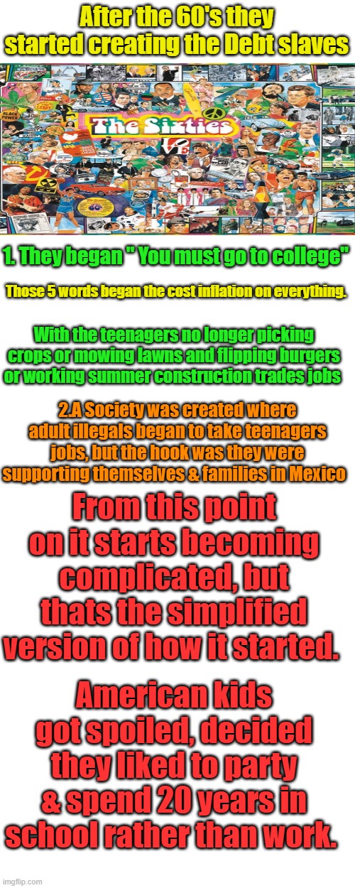 The origin of summer school breaks was created so Kids could work the fields, a long time ago. Spoiled kids = entitled libs | After the 60's they started creating the Debt slaves; 1. They began " You must go to college"; Those 5 words began the cost inflation on everything. With the teenagers no longer picking crops or mowing lawns and flipping burgers or working summer construction trades jobs; 2.A Society was created where adult illegals began to take teenagers jobs, but the hook was they were supporting themselves & families in Mexico; From this point on it starts becoming complicated, but thats the simplified version of how it started. American kids got spoiled, decided they liked to party & spend 20 years in school rather than work. | image tagged in blank white template,memes,blank transparent square | made w/ Imgflip meme maker