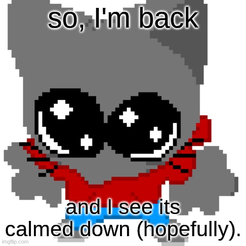 goober zip | so, I'm back; and I see its calmed down (hopefully). | image tagged in goober zip | made w/ Imgflip meme maker