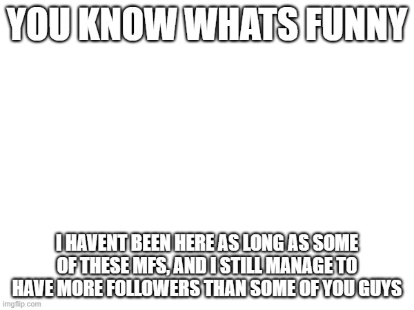 YOU KNOW WHATS FUNNY; I HAVENT BEEN HERE AS LONG AS SOME OF THESE MFS, AND I STILL MANAGE TO HAVE MORE FOLLOWERS THAN SOME OF YOU GUYS | made w/ Imgflip meme maker