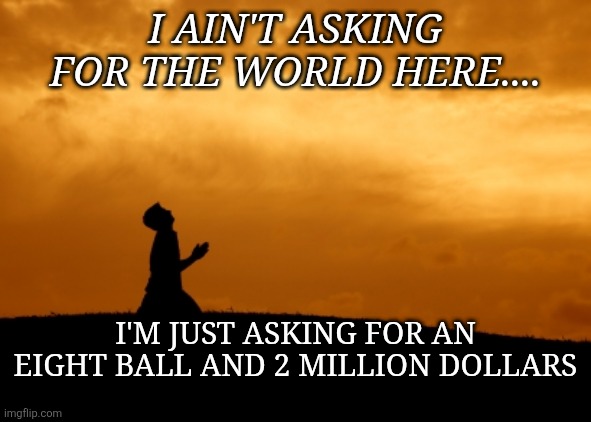 8ball and two mill | I AIN'T ASKING FOR THE WORLD HERE.... I'M JUST ASKING FOR AN EIGHT BALL AND 2 MILLION DOLLARS | image tagged in prayer,belief,righteous gemstones,hbo,satire | made w/ Imgflip meme maker