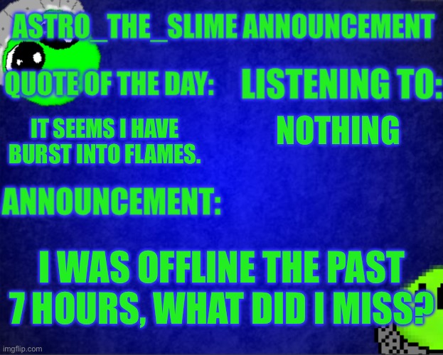 Also new announcement temp | NOTHING; IT SEEMS I HAVE BURST INTO FLAMES. I WAS OFFLINE THE PAST 7 HOURS, WHAT DID I MISS? | image tagged in astro_the_slime announcement template | made w/ Imgflip meme maker