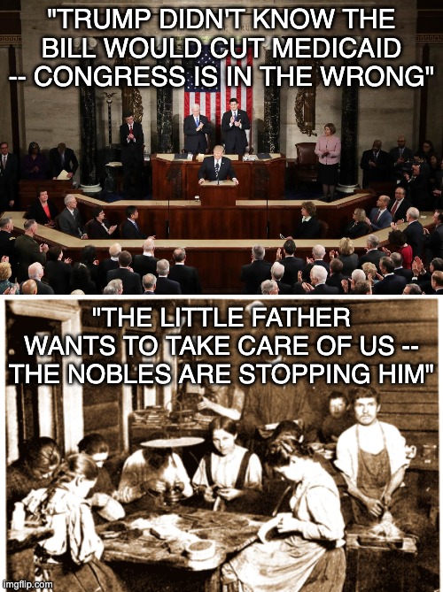 Wait, I've heard this one before . . . the cruelty is both individual and systemic | "TRUMP DIDN'T KNOW THE BILL WOULD CUT MEDICAID -- CONGRESS IS IN THE WRONG"; "THE LITTLE FATHER WANTS TO TAKE CARE OF US -- THE NOBLES ARE STOPPING HIM" | image tagged in trump addresses congress,tsar,tyrant,idiocracy,budget | made w/ Imgflip meme maker