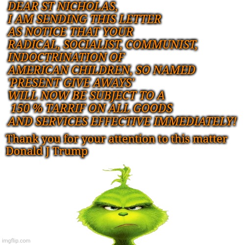 Trump writes TARRIF letter to Santa | DEAR ST NICHOLAS, 
I AM SENDING THIS LETTER AS NOTICE THAT YOUR RADICAL, SOCIALIST, COMMUNIST, INDOCTRINATION OF AMERICAN CHILDREN, SO NAMED 
'PRESENT GIVE AWAYS'
WILL NOW BE SUBJECT TO A
 150 % TARRIF ON ALL GOODS AND SERVICES EFFECTIVE IMMEDIATELY! Thank you for your attention to this matter 

Donald J Trump | image tagged in donald trump,letter,maga,tariffs,grinch | made w/ Imgflip meme maker