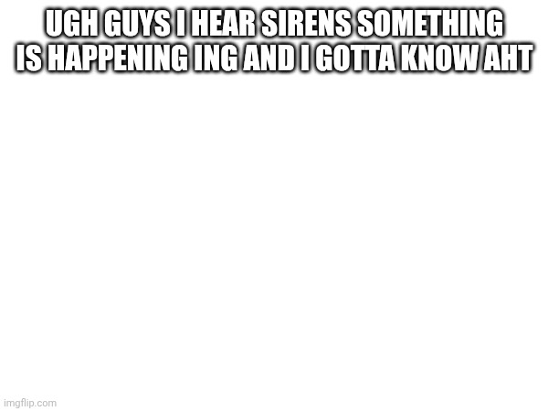 UGH GUYS I HEAR SIRENS SOMETHING IS HAPPENING ING AND I GOTTA KNOW AHT | made w/ Imgflip meme maker