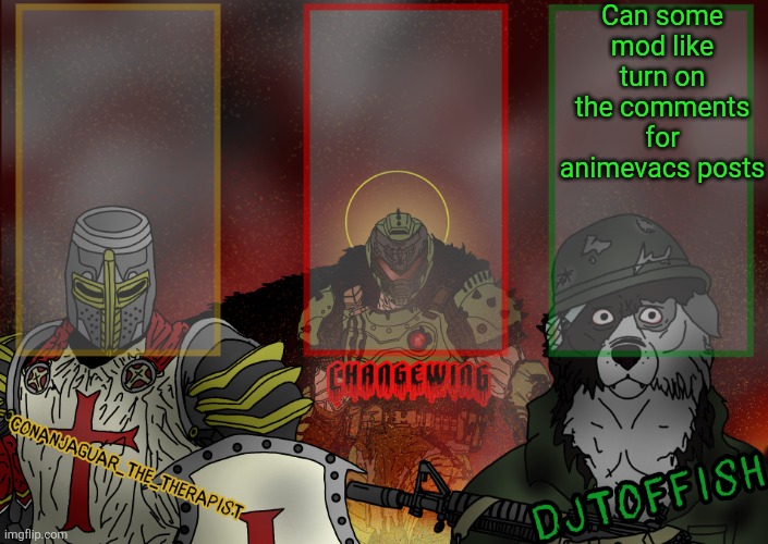 The Fist of Konshu, DJTO, and Conanjaguar shared template | Can some mod like turn on the comments for animevacs posts | image tagged in the fist of konshu djto and conanjaguar shared template | made w/ Imgflip meme maker