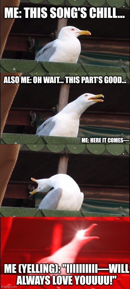 Nyxen4 | ME: THIS SONG'S CHILL... ALSO ME: OH WAIT... THIS PART’S GOOD... ME: HERE IT COMES—; ME (YELLING): "IIIIIIIIII—WILL ALWAYS LOVE YOUUUU!" | image tagged in memes,inhaling seagull | made w/ Imgflip meme maker