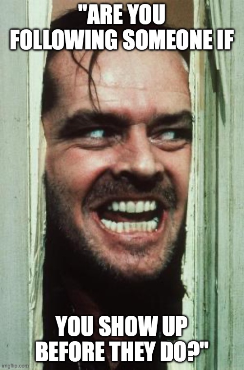 Here's Johnny | "ARE YOU FOLLOWING SOMEONE IF; YOU SHOW UP BEFORE THEY DO?" | image tagged in memes,here's johnny | made w/ Imgflip meme maker