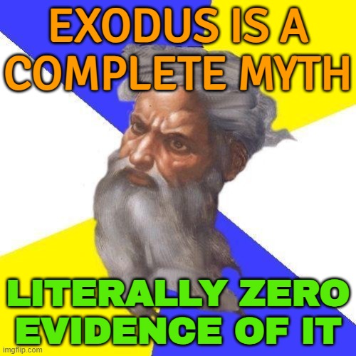Exodus Is A Complete Myth | EXODUS IS A
COMPLETE MYTH; LITERALLY ZERO
EVIDENCE OF IT | image tagged in advice god,bible,exodus,abrahamic religions,history,christian memes | made w/ Imgflip meme maker