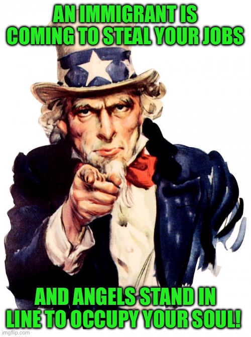 Uncle Sam | AN IMMIGRANT IS COMING TO STEAL YOUR JOBS; AND ANGELS STAND IN LINE TO OCCUPY YOUR SOUL! | image tagged in memes,uncle sam | made w/ Imgflip meme maker