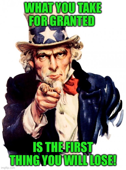 Uncle Sam | WHAT YOU TAKE FOR GRANTED; IS THE FIRST THING YOU WILL LOSE! | image tagged in memes,uncle sam | made w/ Imgflip meme maker