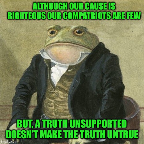 Gentlemen, it is with great pleasure to inform you that | ALTHOUGH OUR CAUSE IS RIGHTEOUS OUR COMPATRIOTS ARE FEW; BUT, A TRUTH UNSUPPORTED DOESN’T MAKE THE TRUTH UNTRUE | image tagged in gentlemen it is with great pleasure to inform you that | made w/ Imgflip meme maker