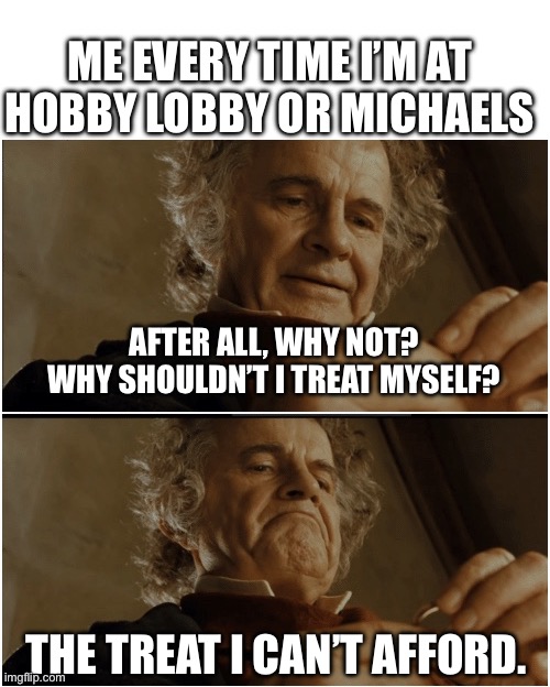 Bilbo - Why shouldn’t I keep it? | ME EVERY TIME I’M AT HOBBY LOBBY OR MICHAELS; AFTER ALL, WHY NOT? WHY SHOULDN’T I TREAT MYSELF? THE TREAT I CAN’T AFFORD. | image tagged in bilbo - why shouldn t i keep it,new hobbies,old hobbies,michaels,hobby lobby | made w/ Imgflip meme maker