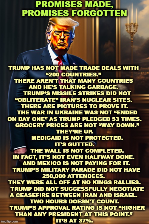 PROMISES MADE, PROMISES FORGOTTEN; TRUMP HAS NOT MADE TRADE DEALS WITH 
“200 COUNTRIES.” 
THERE AREN'T THAT MANY COUNTRIES 
AND HE'S TALKING GARBAGE. 
    TRUMP’S MISSILE STRIKES DID NOT 
“OBLITERATE” IRAN’S NUCLEAR SITES. 
THERE ARE PICTURES TO PROVE IT.
    THE WAR IN UKRAINE WAS NOT “ENDED 
ON DAY ONE” AS TRUMP PLEDGED 53 TIMES.
    GROCERY PRICES ARE NOT “WAY DOWN.” 
THEY’RE UP.
    MEDICAID IS NOT PROTECTED. 
IT'S GUTTED.
    THE WALL IS NOT COMPLETED. 
IN FACT, IT’S NOT EVEN HALFWAY DONE. 
   AND MEXICO IS NOT PAYING FOR IT. 
   TRUMP’S MILITARY PARADE DID NOT HAVE 
250,000 ATTENDEES. 
THEY WERE ALL OFF AT NO KINGS RALLIES.
    TRUMP DID NOT SUCCESSFULLY NEGOTIATE 
A CEASEFIRE BETWEEN IRAN AND ISRAEL. 
TWO HOURS DOESN'T COUNT.
    TRUMP’S APPROVAL RATING IS NOT “HIGHER 
THAN ANY PRESIDENT AT THIS POINT.” 
IT’S AT 37%. | image tagged in trump,broken,promises,ukraine,iran,medicaid | made w/ Imgflip meme maker