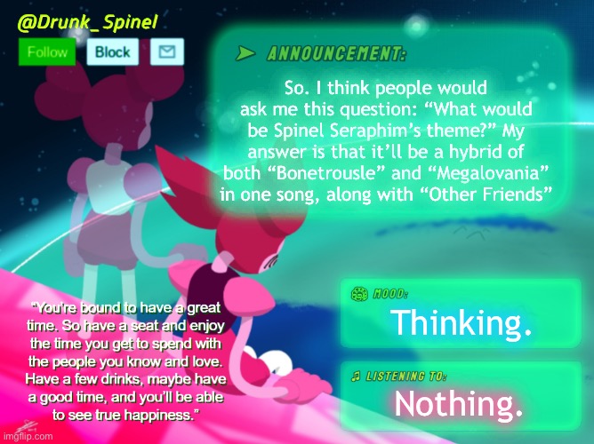 Now I need someone to make the music. | So. I think people would ask me this question: “What would be Spinel Seraphim’s theme?” My answer is that it’ll be a hybrid of both “Bonetrousle” and “Megalovania” in one song, along with “Other Friends”; Thinking. Nothing. | image tagged in drunk_spinel announcement template by interactionsystem | made w/ Imgflip meme maker