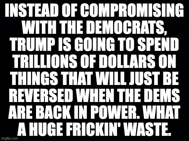 The biggest waste ever in gov't spending. | INSTEAD OF COMPROMISING
WITH THE DEMOCRATS,
TRUMP IS GOING TO SPEND
TRILLIONS OF DOLLARS ON
THINGS THAT WILL JUST BE
REVERSED WHEN THE DEMS
ARE BACK IN POWER. WHAT
A HUGE FRICKIN' WASTE. | image tagged in trump,memes,waste | made w/ Imgflip meme maker
