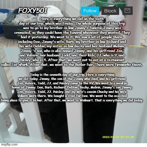 Foxy501 announcement template | Here is everything we did on the sixth day of our trip, which was Friday. The whole purpose of this trip was to go to my brother-in-law Jimmy's funeral. Jimmy was cremated, so they could have the funeral whenever they wanted. They had it yesterday. We went to it. We saw a lot of people there, including Dee, Jimmy's wife, Barb, my brother-in-law Richard and his wife Debbie, my sister-in-law Becky and her husband Melvin, Jimmy 's son, who is also named Jimmy, and his girlfriend Jen, and Valiere, her husband Todd, and their kids, JJ, who is 9, and Paisley, who is 4. After that, we went out to eat at a restaurant called Eat'nPark. After that, we went to the Butler fair. There were fireworks there. Today is the seventh day of our trip. Here is everything we did today. Jimmy, the son of the Jimmy who died, and his girlfriend Jen, Valiere, Todd, JJ, and Paisley came to the RV. We went to a meal in honor of Jimmy. Dee, Barb, Richard, Debbie, Becky, Melvin, Jimmy's son Jimmy, Jen, Valiere, Todd, JJ, Paisley, and my wife's cousin Chucky and his wife Valiere were there. We bought a stool for Dee. We went to the assisted living place to give it to her. After that, we went to Walmart. That is everything we did today. | image tagged in foxy501 announcement template | made w/ Imgflip meme maker