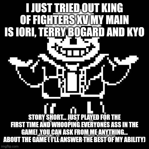 sans undertale | I JUST TRIED OUT KING OF FIGHTERS XV MY MAIN IS IORI, TERRY BOGARD AND KYO; STORY SHORT... JUST PLAYED FOR THE FIRST TIME AND WHOOPING EVERYONES ASS IN THE GAME!  YOU CAN ASK FROM ME ANYTHING... ABOUT THE GAME ( I'LL ANSWER THE BEST OF MY ABILITY) | image tagged in sans undertale | made w/ Imgflip meme maker