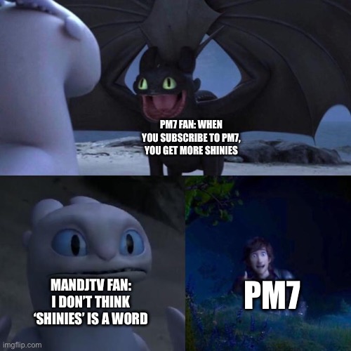 When you subscribe to PM7, you get more shinies | PM7 FAN: WHEN YOU SUBSCRIBE TO PM7, YOU GET MORE SHINIES; PM7; MANDJTV FAN: I DON’T THINK ‘SHINIES’ IS A WORD | image tagged in toothless presents himself,pokemon memes | made w/ Imgflip meme maker