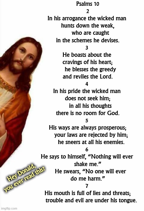 Who does this remind you of? | Psalms 10
2
In his arrogance the wicked man 
hunts down the weak,
    who are caught 
in the schemes he devises.
3 
He boasts about the 
cravings of his heart;
    he blesses the greedy 
and reviles the Lord.
4 
In his pride the wicked man 
does not seek him;
    in all his thoughts 
there is no room for God.
5 
His ways are always prosperous;
    your laws are rejected by him;
    he sneers at all his enemies.
6 
He says to himself, “Nothing will ever 
shake me.”
    He swears, “No one will ever 
do me harm.”

7 
His mouth is full of lies and threats;
    trouble and evil are under his tongue. Hey Donald, you ever read this? | image tagged in jesus watcha doin,trump,ten commandments,beatitudes,bible,holy bible | made w/ Imgflip meme maker