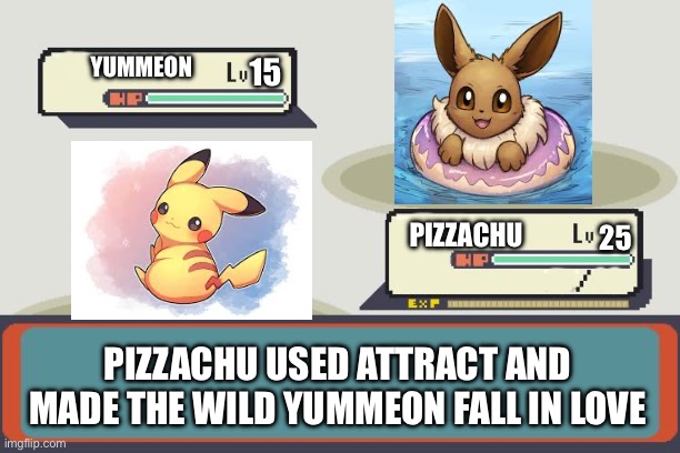 Pizzachu vs Yummeon | YUMMEON; 15; 25; PIZZACHU; PIZZACHU USED ATTRACT AND MADE THE WILD YUMMEON FALL IN LOVE | image tagged in pokemon battle,pokemon | made w/ Imgflip meme maker