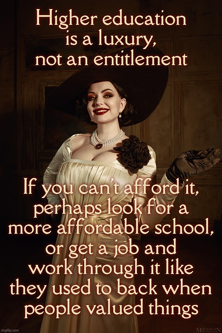 Lady Dimitrescu Resident Evil Village | Higher education is a luxury,
not an entitlement; If you can't afford it,
perhaps look for a
more affordable school,
or get a job and
work through it like
they used to back when
people valued things | image tagged in lady dimitrescu resident evil village | made w/ Imgflip meme maker