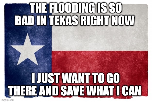 Texas flag | THE FLOODING IS SO BAD IN TEXAS RIGHT NOW; I JUST WANT TO GO THERE AND SAVE WHAT I CAN | image tagged in texas flag | made w/ Imgflip meme maker