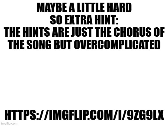 you should guess the song... NOW!!! | MAYBE A LITTLE HARD SO EXTRA HINT:
THE HINTS ARE JUST THE CHORUS OF THE SONG BUT OVERCOMPLICATED; HTTPS://IMGFLIP.COM/I/9ZG9LX | image tagged in blank white template | made w/ Imgflip meme maker