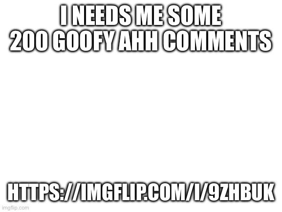 Blank White Template | I NEEDS ME SOME 200 GOOFY AHH COMMENTS; HTTPS://IMGFLIP.COM/I/9ZHBUK | image tagged in blank white template | made w/ Imgflip meme maker