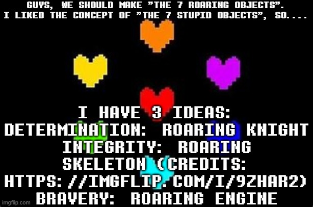 HEY EVERY ! | GUYS, WE SHOULD MAKE "THE 7 ROARING OBJECTS".
I LIKED THE CONCEPT OF "THE 7 STUPID OBJECTS", SO.... I HAVE 3 IDEAS:
DETERMINATION: ROARING KNIGHT
INTEGRITY: ROARING SKELETON (CREDITS: HTTPS://IMGFLIP.COM/I/9ZHAR2)
BRAVERY: ROARING ENGINE | image tagged in the seven souls,the 7 souls must count as ut related right | made w/ Imgflip meme maker
