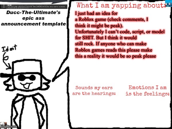 This is a yap thing so if you don’t want to read continue with your day please | I just had an idea for a Roblox game (check comments, I think it might be peak).
Unfortunately I can’t code, script, or model for SHIT. But I think it would still rock. If anyone who can make Roblox games reads this please make this a reality it would be so peak please | image tagged in ducc-the-ultimate's epic ass announcement template | made w/ Imgflip meme maker