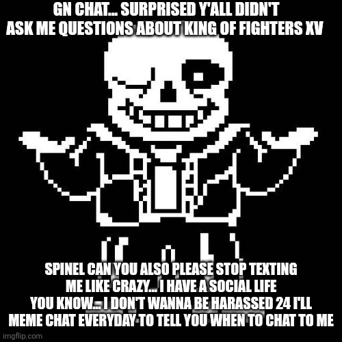 sans undertale | GN CHAT... SURPRISED Y'ALL DIDN'T ASK ME QUESTIONS ABOUT KING OF FIGHTERS XV; SPINEL CAN YOU ALSO PLEASE STOP TEXTING ME LIKE CRAZY... I HAVE A SOCIAL LIFE YOU KNOW... I DON'T WANNA BE HARASSED 24 I'LL MEME CHAT EVERYDAY TO TELL YOU WHEN TO CHAT TO ME | image tagged in sans undertale | made w/ Imgflip meme maker