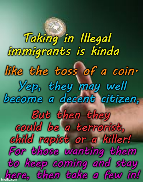 Wanna keep the Illegals and wanna keep em here, cool, take some home! | Yarra Man; Taking in Illegal immigrants is kinda; like the toss of a coin. Yep, they may well become a decent citizen, But then they could be a terrorist, child rapist or a killer! For those wanting them to keep coming and stay here, then take a few in! | image tagged in us biden democrats,open borders,europe ursula von der leyen,australia labor albanese,united islamic kingdom stalin starmer | made w/ Imgflip meme maker