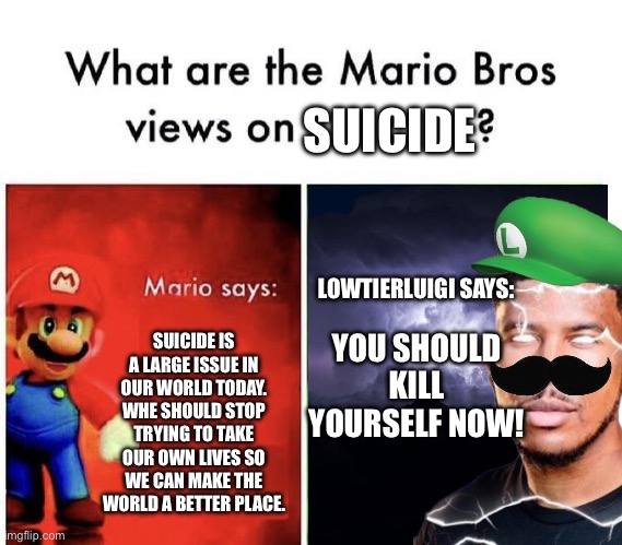 when did Luigi watch LTG | SUICIDE; LOWTIERLUIGI SAYS:; YOU SHOULD KILL YOURSELF NOW! SUICIDE IS A LARGE ISSUE IN OUR WORLD TODAY. WHE SHOULD STOP TRYING TO TAKE OUR OWN LIVES SO WE CAN MAKE THE WORLD A BETTER PLACE. | image tagged in mario bros views | made w/ Imgflip meme maker