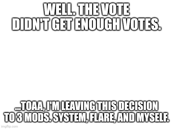 I vote reban... | WELL. THE VOTE DIDN'T GET ENOUGH VOTES. ...TOAA, I'M LEAVING THIS DECISION TO 3 MODS. SYSTEM, FLARE, AND MYSELF. | made w/ Imgflip meme maker