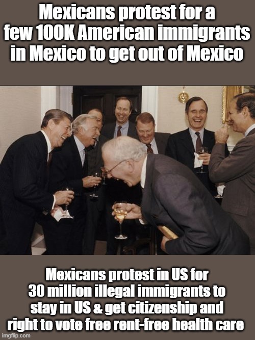 Does that sound like immigration or a invasion? | Mexicans protest for a few 100K American immigrants in Mexico to get out of Mexico; Mexicans protest in US for 30 million illegal immigrants to stay in US & get citizenship and right to vote free rent-free health care | image tagged in memes,laughing men in suits | made w/ Imgflip meme maker