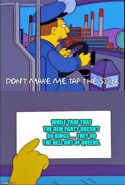 It's 'low hanging fruit' Sunday; which fits right into this particular meme. | WHILE TRUE THAT THE DEM PARTY DOESN'T DO KINGS . . . THEY DO THE HELL OUT OF QUEENS. | image tagged in don't make me tap the sign | made w/ Imgflip meme maker
