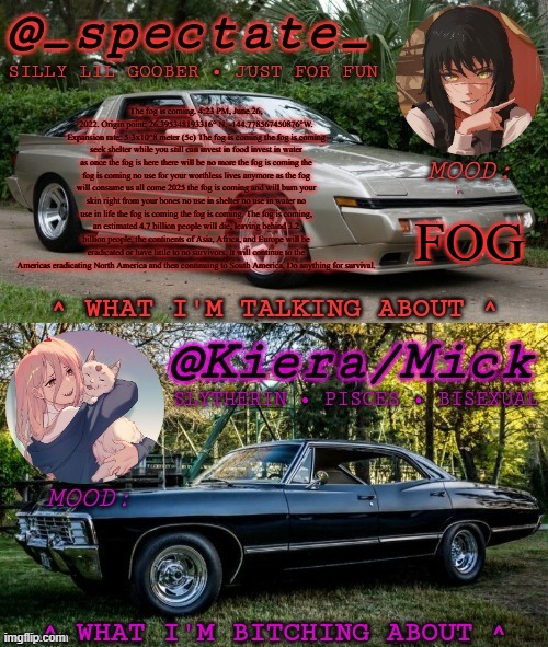 stay indoors for as long as possible if you hear knocking, screaming, cries for help or children crying, DO NOT ANSWER. | The fog is coming. 4:23 PM, June 26, 2022. Origin point: 26.395348193316° N, -144.778567450876°W. Expansion rate: 5·3x10^8 meter (5c) The fog is coming the fog is coming seek shelter while you still can invest in food invest in water as once the fog is here there will be no more the fog is coming the fog is coming no use for your worthless lives anymore as the fog will consume us all come 2025 the fog is coming and will burn your skin right from your bones no use in shelter no use in water no use in life the fog is coming the fog is coming. The fog is coming, an estimated 4.7 billion people will die, leaving behind 3.2 billion people, the continents of Asia, Africa, and Europe will be eradicated or have little to no survivors. It will continue to the Americas eradicating North America and then continuing to South America. Do anything for survival. FOG | image tagged in km spectate shared temp | made w/ Imgflip meme maker