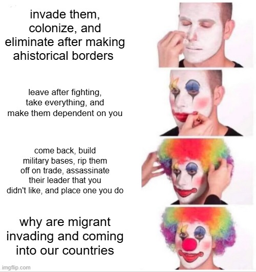 colonial meme | invade them, colonize, and eliminate after making ahistorical borders; leave after fighting, take everything, and make them dependent on you; come back, build military bases, rip them off on trade, assassinate their leader that you didn't like, and place one you do; why are migrant invading and coming into our countries | image tagged in memes,clown applying makeup,france,colonialism,politics | made w/ Imgflip meme maker