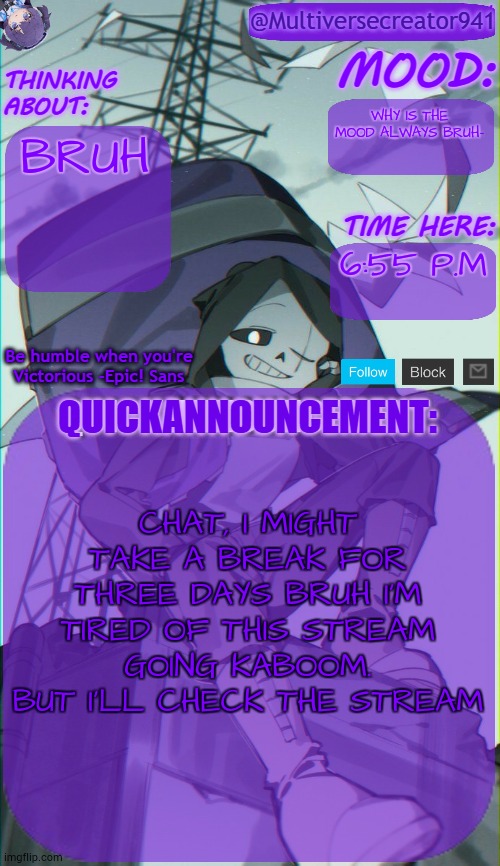 wahhhhh | WHY IS THE MOOD ALWAYS BRUH-; BRUH; 6:55 P.M; CHAT, I MIGHT TAKE A BREAK FOR THREE DAYS BRUH I'M TIRED OF THIS STREAM GOING KABOOM. BUT I'LL CHECK THE STREAM | image tagged in mc941's quick announcement temp,bruh,wah | made w/ Imgflip meme maker
