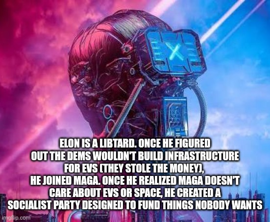 ELON IS A LIBTARD. ONCE HE FIGURED OUT THE DEMS WOULDN'T BUILD INFRASTRUCTURE FOR EVS (THEY STOLE THE MONEY), 
HE JOINED MAGA. ONCE HE REALIZED MAGA DOESN'T CARE ABOUT EVS OR SPACE, HE CREATED A SOCIALIST PARTY DESIGNED TO FUND THINGS NOBODY WANTS | image tagged in funny memes | made w/ Imgflip meme maker