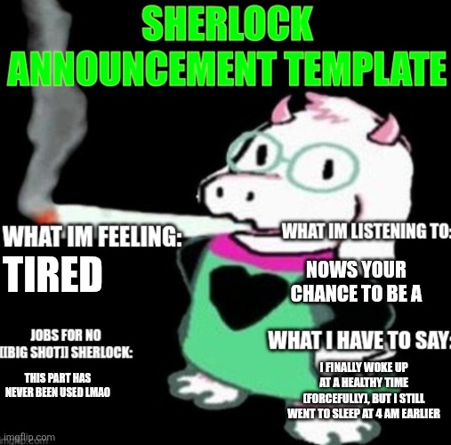 Nows your chance to be a big shot, be a big, be a big, FRAUD | NOWS YOUR CHANCE TO BE A; TIRED; I FINALLY WOKE UP AT A HEALTHY TIME (FORCEFULLY), BUT I STILL WENT TO SLEEP AT 4 AM EARLIER; THIS PART HAS NEVER BEEN USED LMAO | image tagged in sherlock announcement | made w/ Imgflip meme maker