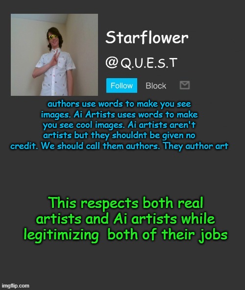 Starflower quest template | authors use words to make you see images. Ai Artists uses words to make you see cool images. Ai artists aren't artists but they shouldnt be given no credit. We should call them authors. They author art; This respects both real artists and Ai artists while legitimizing  both of their jobs | image tagged in starflower quest template | made w/ Imgflip meme maker