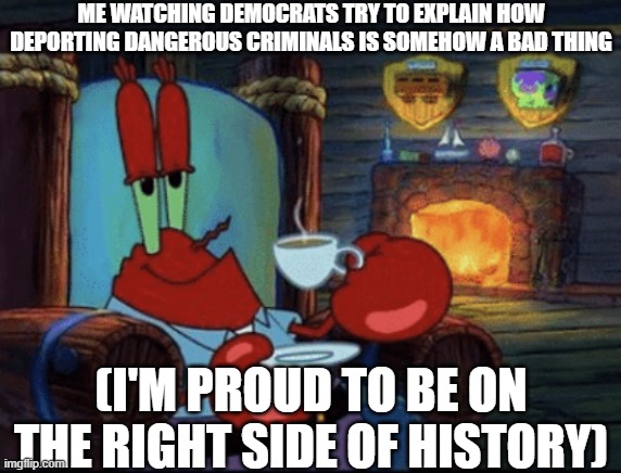 Feels good | ME WATCHING DEMOCRATS TRY TO EXPLAIN HOW DEPORTING DANGEROUS CRIMINALS IS SOMEHOW A BAD THING; (I'M PROUD TO BE ON THE RIGHT SIDE OF HISTORY) | image tagged in mr krabs calm,memes,stupid liberals,illegal immigration | made w/ Imgflip meme maker
