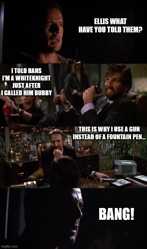 Don't Call Hans Bubby! ( | ELLIS WHAT HAVE YOU TOLD THEM? I TOLD HANS I'M A WHITEKNIGHT JUST AFTER I CALLED HIM BUBBY; THIS IS WHY I USE A GUN INSTEAD OF A FOUNTAIN PEN... BANG! | image tagged in die hard,bruce willis,alan rickman,hart bochner | made w/ Imgflip meme maker