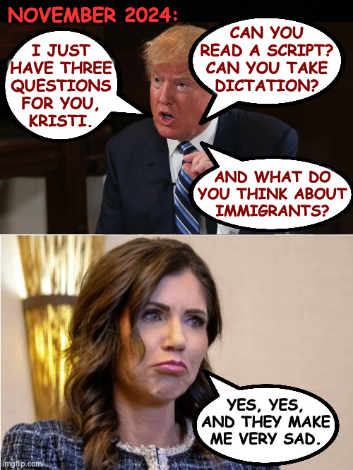 The Kristi Noem job interview. | NOVEMBER 2024:; CAN YOU
READ A SCRIPT?
CAN YOU TAKE
DICTATION? I JUST
HAVE THREE
QUESTIONS
FOR YOU,
KRISTI. AND WHAT DO
YOU THINK ABOUT
IMMIGRANTS? YES, YES, AND THEY MAKE ME VERY SAD. | image tagged in dog killer,trump,memes,nailed it | made w/ Imgflip meme maker
