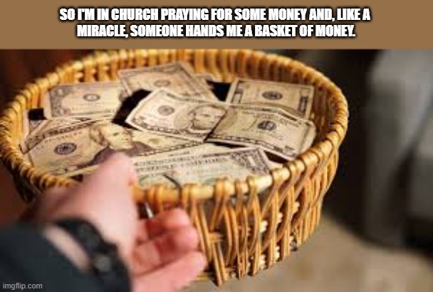 I was in church praying for some money when someone handed me a basket money. | SO I'M IN CHURCH PRAYING FOR SOME MONEY AND, LIKE A 
MIRACLE, SOMEONE HANDS ME A BASKET OF MONEY. | image tagged in funny,church,donation,money,praying,humor | made w/ Imgflip meme maker