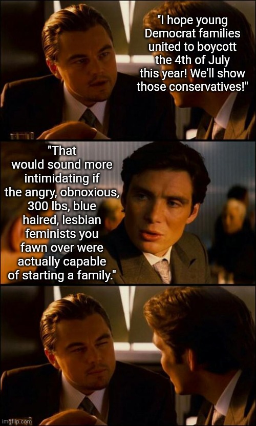 Truth! Democrats know as much about starting a familiy as an abortion doctor knows about adoption. | "I hope young Democrat families united to boycott the 4th of July this year! We'll show those conservatives!"; "That would sound more intimidating if the angry, obnoxious, 300 lbs, blue haired, lesbian feminists you fawn over were actually capable of starting a family." | image tagged in di caprio inception,4th of july,liberal logic,family,no please you don't understand,liberal vs conservative | made w/ Imgflip meme maker