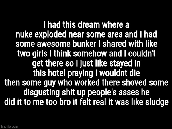 I had this dream where a nuke exploded near some area and I had some awesome bunker I shared with like two girls I think somehow and I couldn't get there so I just like stayed in this hotel praying I wouldnt die
then some guy who worked there shoved some disgusting shit up people's asses he did it to me too bro it felt real it was like sludge | made w/ Imgflip meme maker